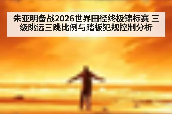 朱亚明备战2026世界田径终极锦标赛 三级跳远三跳比例与踏板犯规控制分析