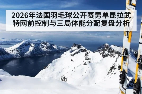 2026年法国羽毛球公开赛男单昆拉武特网前控制与三局体能分配复盘分析